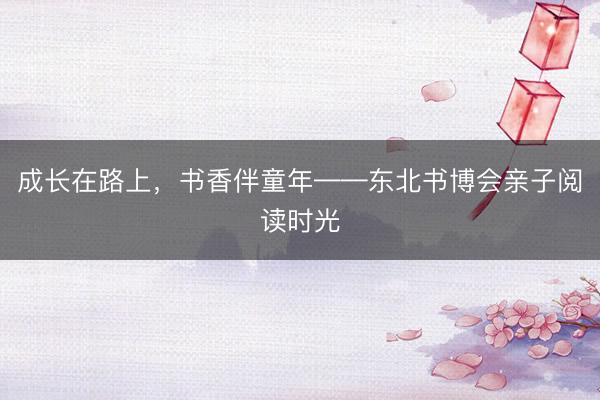 成长在路上，书香伴童年——东北书博会亲子阅读时光