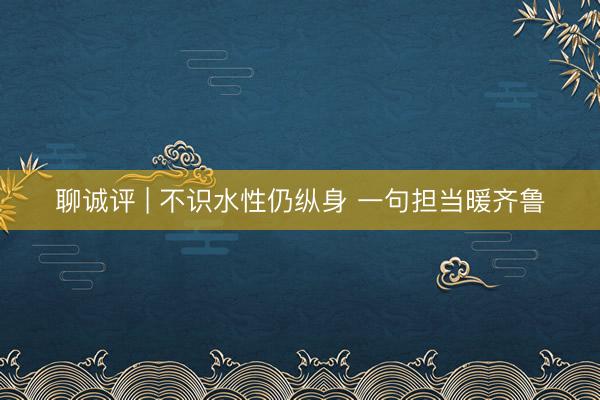 聊诚评 | 不识水性仍纵身 一句担当暖齐鲁