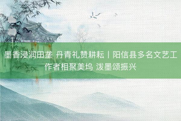 墨香浸润田垄 丹青礼赞耕耘丨阳信县多名文艺工作者相聚美坞 泼墨颂振兴