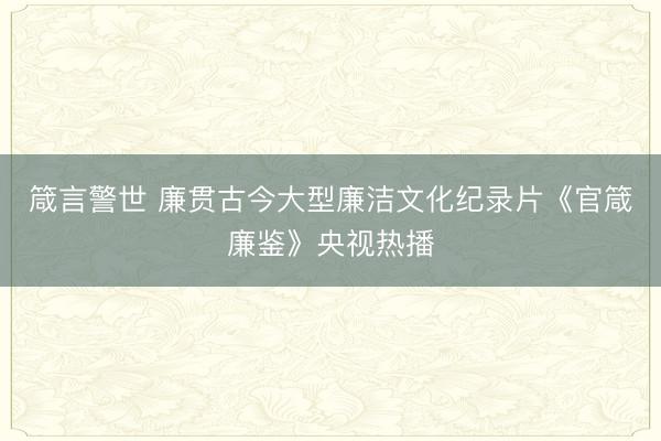 箴言警世 廉贯古今大型廉洁文化纪录片《官箴廉鉴》央视热播