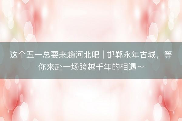 这个五一总要来趟河北吧 | 邯郸永年古城,等你来赴一场跨越千年的相遇~
