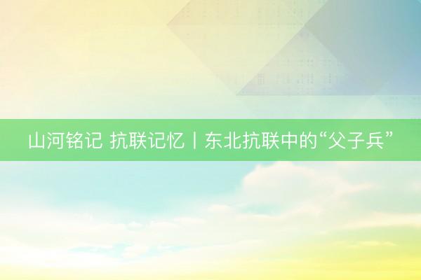 山河铭记 抗联记忆丨东北抗联中的“父子兵”
