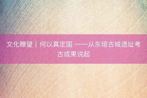 文化瞭望｜何以真定国 ——从东垣古城遗址考古成果说起