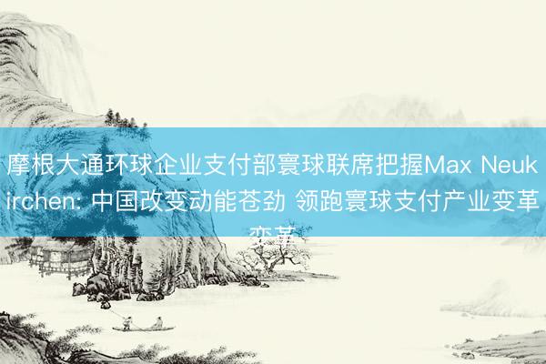 摩根大通环球企业支付部寰球联席把握Max Neukirchen: 中国改变动能苍劲 领跑寰球支付产业变革