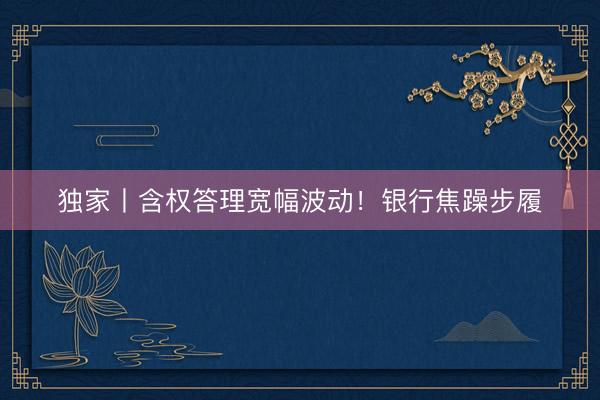 独家丨含权答理宽幅波动！银行焦躁步履
