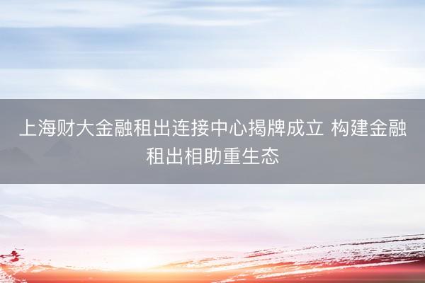 上海财大金融租出连接中心揭牌成立 构建金融租出相助重生态