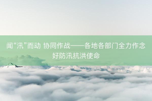 闻“汛”而动 协同作战——各地各部门全力作念好防汛抗洪使命