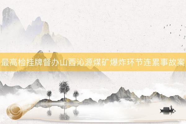 最高检挂牌督办山西沁源煤矿爆炸环节连累事故案