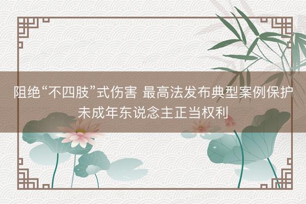阻绝“不四肢”式伤害 最高法发布典型案例保护未成年东说念主正当权利