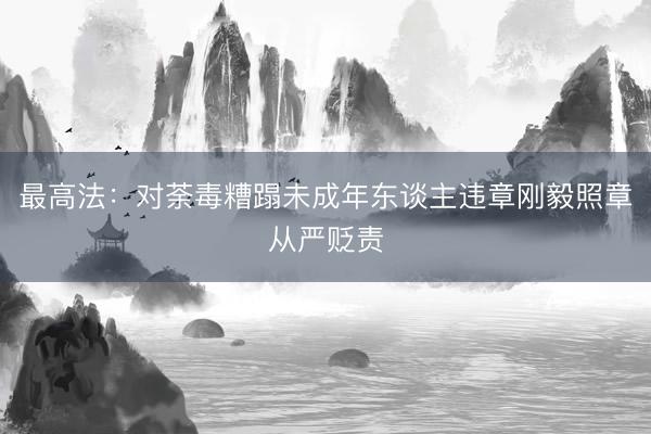 最高法：对荼毒糟蹋未成年东谈主违章刚毅照章从严贬责