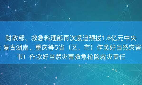 财政部、救急料理部再次紧迫预拨1.6亿元中央当然灾害救灾资金 复古湖南、重庆等5省（区、市）作念好当然灾害救急抢险救灾责任