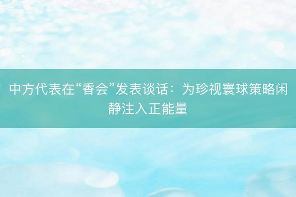 中方代表在“香会”发表谈话：为珍视寰球策略闲静注入正能量