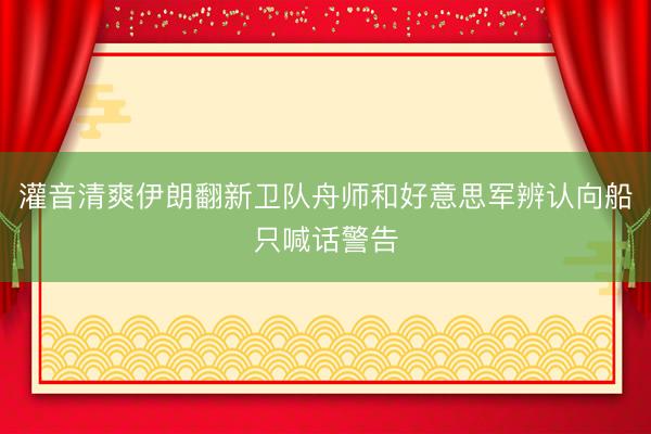 灌音清爽伊朗翻新卫队舟师和好意思军辨认向船只喊话警告