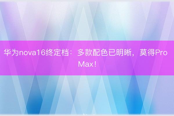 华为nova16终定档：多款配色已明晰，莫得Pro Max！