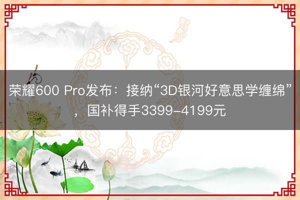 荣耀600 Pro发布：接纳“3D银河好意思学缠绵”，国补得手3399-4199元