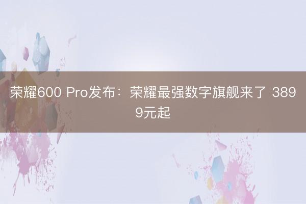 荣耀600 Pro发布：荣耀最强数字旗舰来了 3899元起