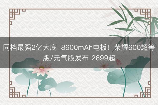 同档最强2亿大底+8600mAh电板!荣耀600超等版/元气版发布 2699起