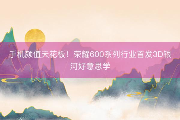 手机颜值天花板！荣耀600系列行业首发3D银河好意思学