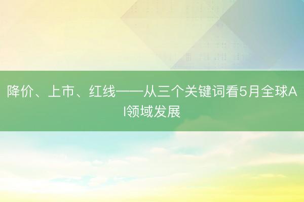 降价、上市、红线——从三个关键词看5月全球AI领域发展