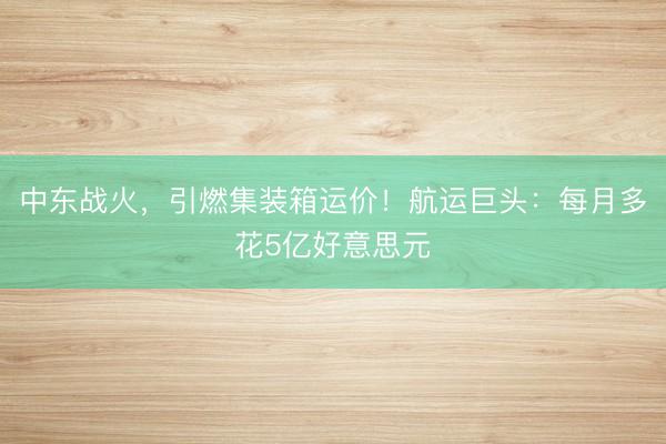 中东战火，引燃集装箱运价！航运巨头：每月多花5亿好意思元