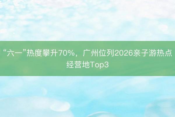 “六一”热度攀升70%，广州位列2026亲子游热点经营地Top3