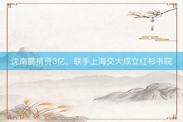 沈南鹏捐资3亿，联手上海交大成立红杉书院