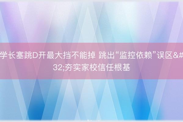 学长塞跳D开最大挡不能掉 跳出“监控依赖”误区&amp;#32;夯实家校信任根基