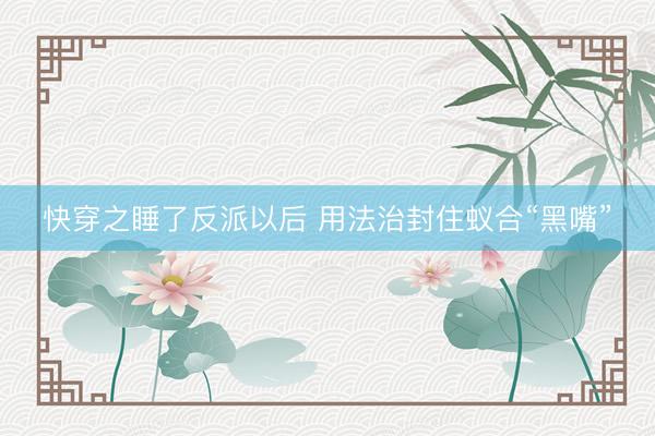 快穿之睡了反派以后 用法治封住蚁合“黑嘴”
