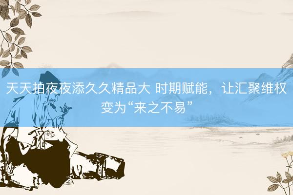 天天拍夜夜添久久精品大 时期赋能，让汇聚维权变为“来之不易”
