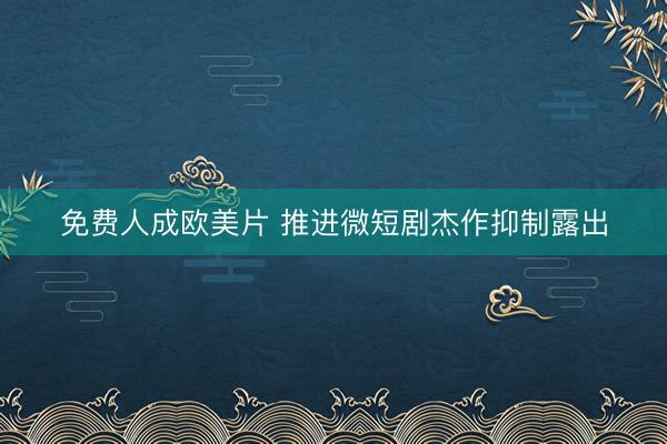 免费人成欧美片 推进微短剧杰作抑制露出