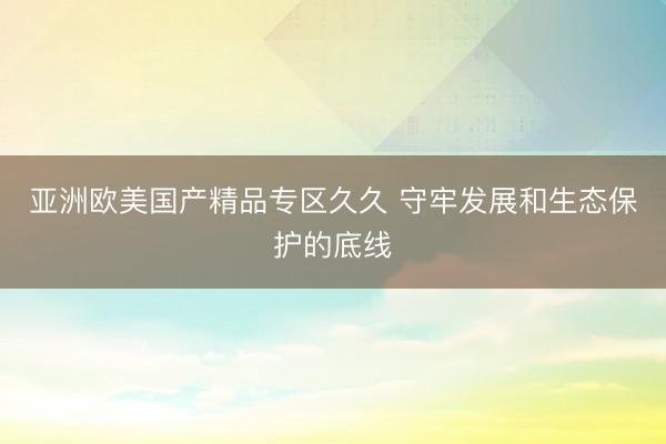 亚洲欧美国产精品专区久久 守牢发展和生态保护的底线