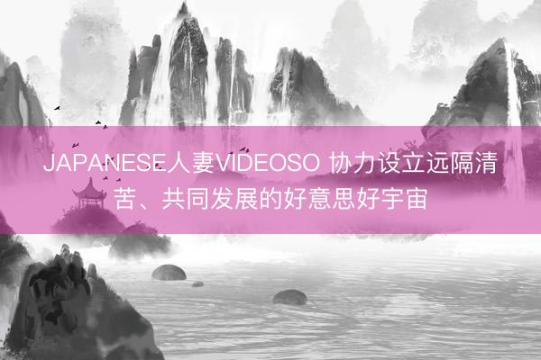JAPANESE人妻VIDEOSO 协力设立远隔清苦、共同发展的好意思好宇宙