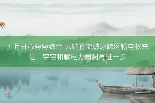 五月开心婷婷综合 云端直流破冰跨区输电权来往，宇宙和解电力阛阓再进一步