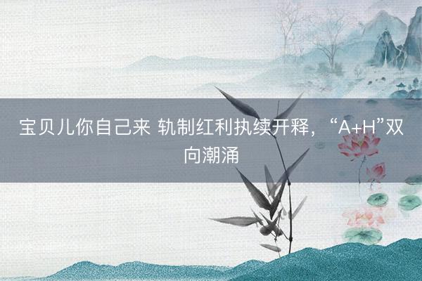 宝贝儿你自己来 轨制红利执续开释，“A+H”双向潮涌