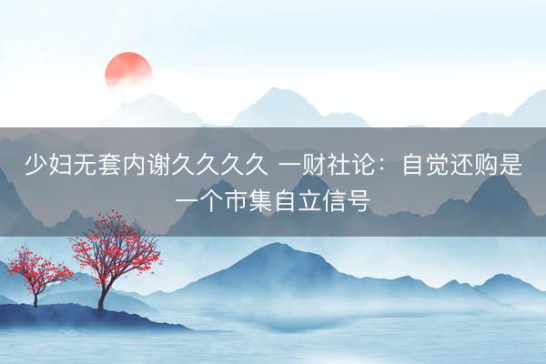 少妇无套内谢久久久久 一财社论：自觉还购是一个市集自立信号
