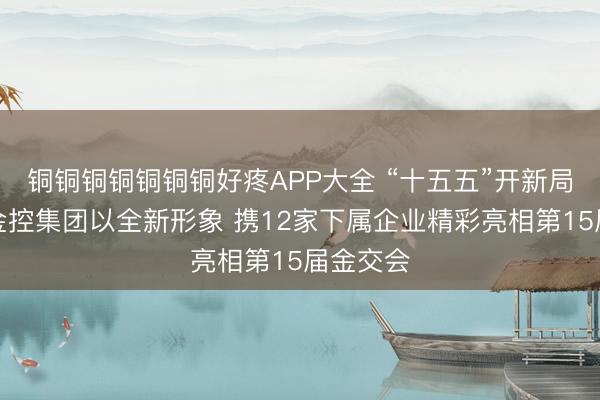 铜铜铜铜铜铜铜好疼APP大全 “十五五”开新局！广州金控集团以全新形象 携12家下属企业精彩亮相第15届金交会