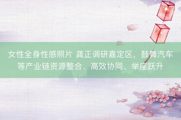 女性全身性感照片 龚正调研嘉定区，鼓舞汽车等产业链资源整合、高效协同、举座跃升