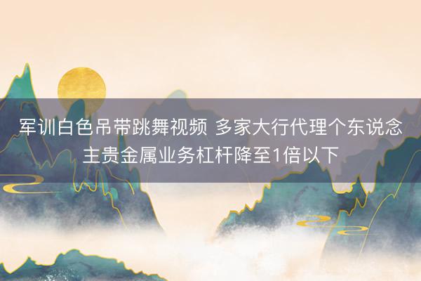 军训白色吊带跳舞视频 多家大行代理个东说念主贵金属业务杠杆降至1倍以下