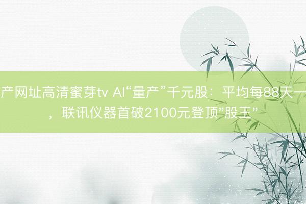 国产网址高清蜜芽tv AI“量产”千元股：平均每88天一只，联讯仪器首破2100元登顶"股王"
