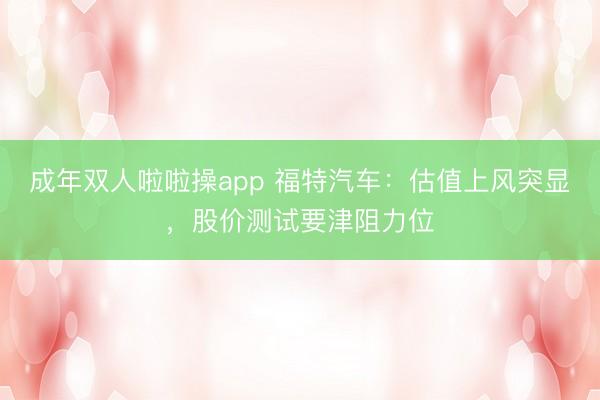 成年双人啦啦操app 福特汽车：估值上风突显，股价测试要津阻力位