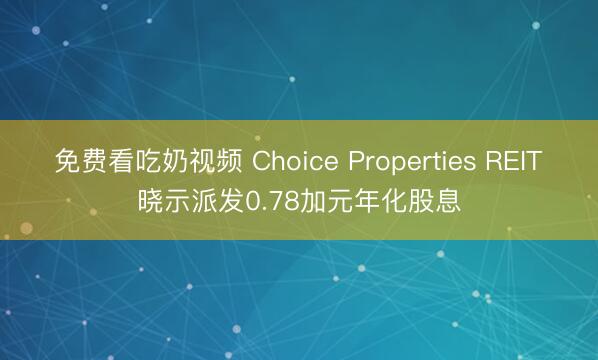 免费看吃奶视频 Choice Properties REIT晓示派发0.78加元年化股息