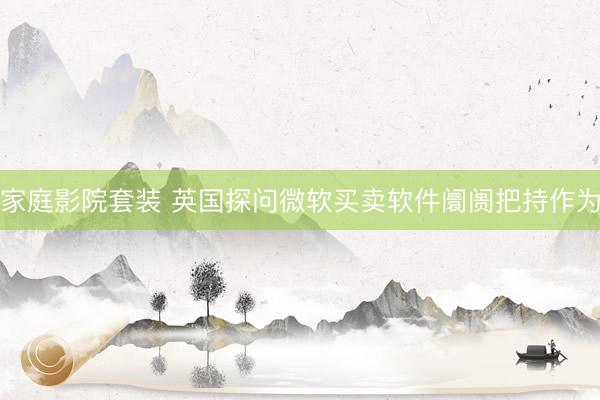 家庭影院套装 英国探问微软买卖软件阛阓把持作为