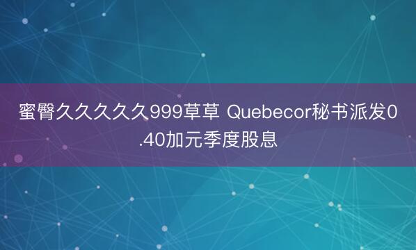 蜜臀久久久久久999草草 Quebecor秘书派发0.40加元季度股息