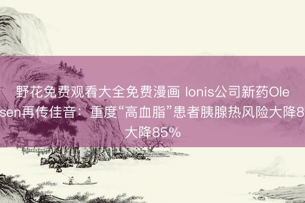 野花免费观看大全免费漫画 Ionis公司新药Olezarsen再传佳音:重度“高血脂”患者胰腺热风险大降85%