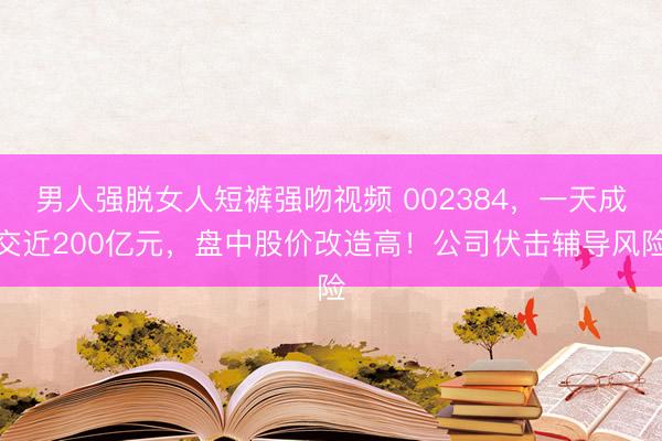 男人强脱女人短裤强吻视频 002384,一天成交近200亿元,盘中股价改造高!公司伏击辅导风险