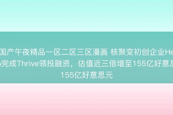 国产午夜精品一区二区三区漫画 核聚变初创企业Helion完成Thrive领投融资，估值近三倍增至155亿好意思元