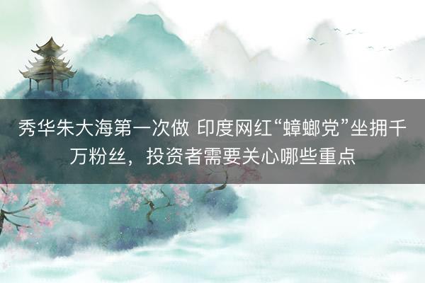 秀华朱大海第一次做 印度网红“蟑螂党”坐拥千万粉丝，投资者需要关心哪些重点