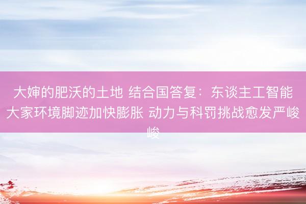 大婶的肥沃的土地 结合国答复:东谈主工智能大家环境脚迹加快膨胀 动力与科罚挑战愈发严峻