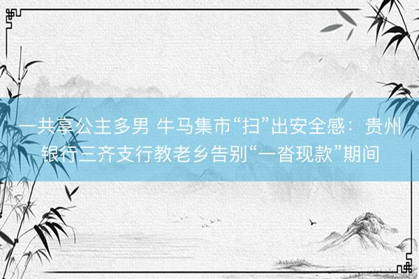 一共享公主多男 牛马集市“扫”出安全感:贵州银行三齐支行教老乡告别“一沓现款”期间