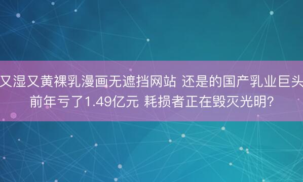 又湿又黄裸乳漫画无遮挡网站 还是的国产乳业巨头前年亏了1.49亿元 耗损者正在毁灭光明？